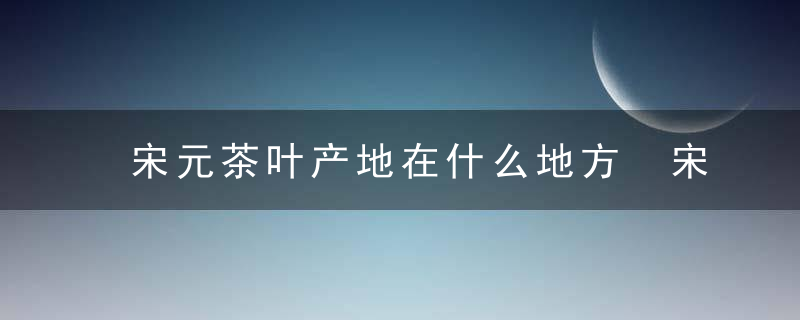 宋元茶叶产地在什么地方 宋元茶叶产地主要分布在哪里